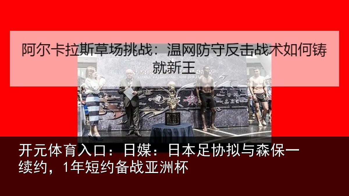 开元体育入口:日媒:日本足协拟与森保一续约,1年短约备战亚洲杯