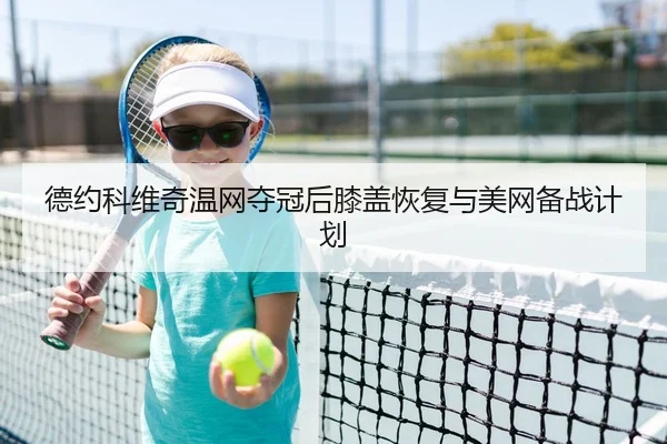 德约科维奇温网夺冠后膝盖恢复与美网备战计划