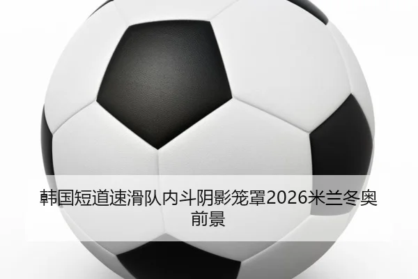 韩国短道速滑队内斗阴影笼罩2026米兰冬奥前景