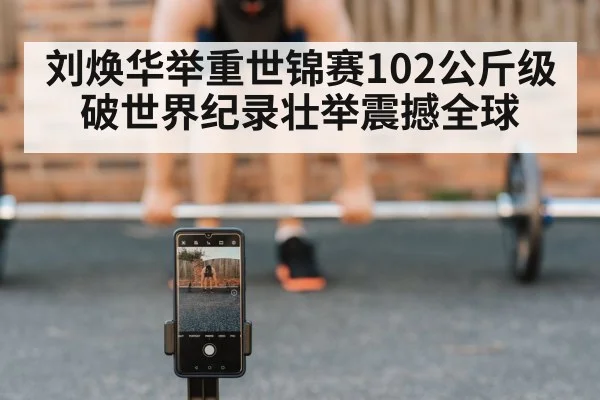 刘焕华举重世锦赛102公斤级破世界纪录壮举震撼全球